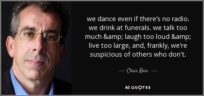 we dance even if there's no radio. we drink at funerals. we talk too much & laugh too loud & live too large, and, frankly, we're suspicious of others who don't. - Chris Rose