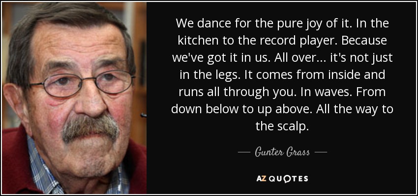 We dance for the pure joy of it. In the kitchen to the record player. Because we've got it in us. All over ... it's not just in the legs. It comes from inside and runs all through you. In waves. From down below to up above. All the way to the scalp. - Gunter Grass