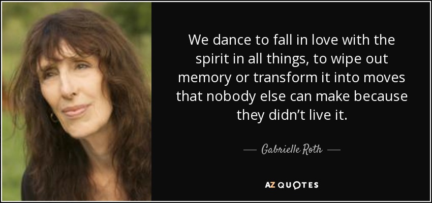 We dance to fall in love with the spirit in all things, to wipe out memory or transform it into moves that nobody else can make because they didn’t live it. - Gabrielle Roth