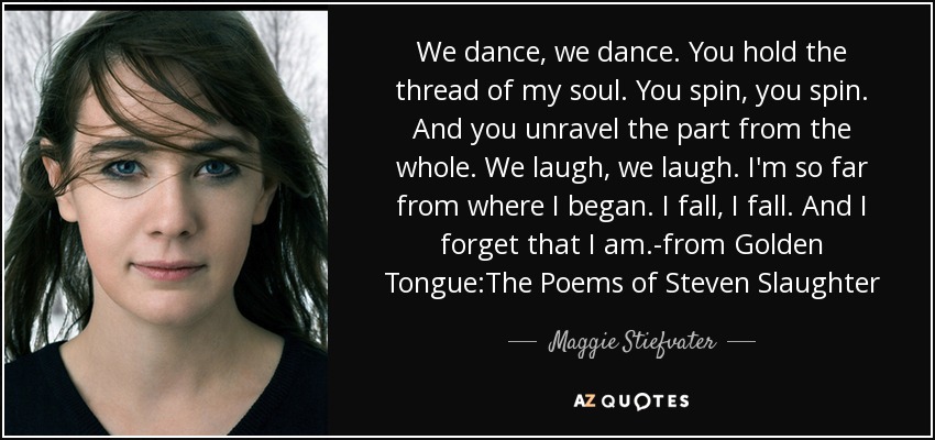 We dance, we dance. You hold the thread of my soul. You spin, you spin. And you unravel the part from the whole. We laugh, we laugh. I'm so far from where I began. I fall, I fall. And I forget that I am.-from Golden Tongue:The Poems of Steven Slaughter - Maggie Stiefvater