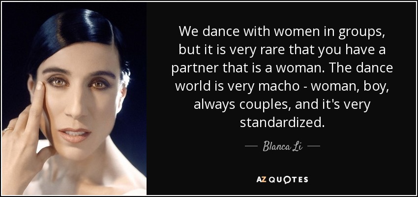 We dance with women in groups, but it is very rare that you have a partner that is a woman. The dance world is very macho - woman, boy, always couples, and it's very standardized. - Blanca Li