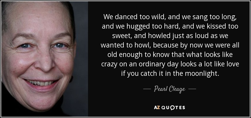 We danced too wild, and we sang too long, and we hugged too hard, and we kissed too sweet, and howled just as loud as we wanted to howl, because by now we were all old enough to know that what looks like crazy on an ordinary day looks a lot like love if you catch it in the moonlight. - Pearl Cleage