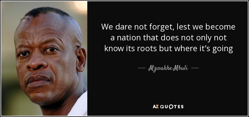 We dare not forget, lest we become a nation that does not only not know its roots but where it’s going - Mzwakhe Mbuli