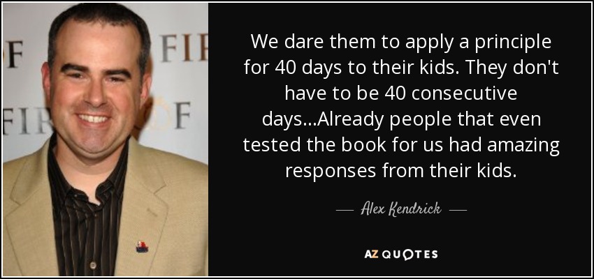 We dare them to apply a principle for 40 days to their kids. They don't have to be 40 consecutive days...Already people that even tested the book for us had amazing responses from their kids. - Alex Kendrick