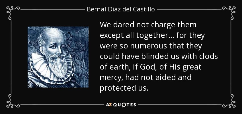 We dared not charge them except all together... for they were so numerous that they could have blinded us with clods of earth, if God, of His great mercy, had not aided and protected us. - Bernal Diaz del Castillo