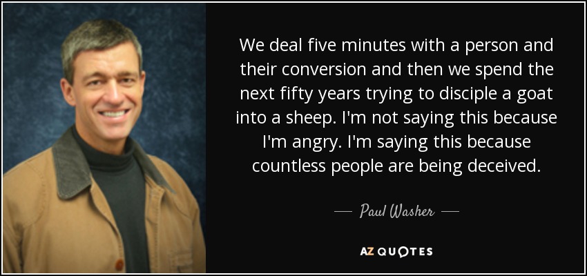 We deal five minutes with a person and their conversion and then we spend the next fifty years trying to disciple a goat into a sheep. I'm not saying this because I'm angry. I'm saying this because countless people are being deceived. - Paul Washer