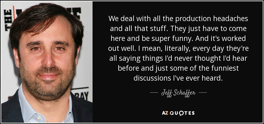 We deal with all the production headaches and all that stuff. They just have to come here and be super funny. And it's worked out well. I mean, literally, every day they're all saying things I'd never thought I'd hear before and just some of the funniest discussions I've ever heard. - Jeff Schaffer