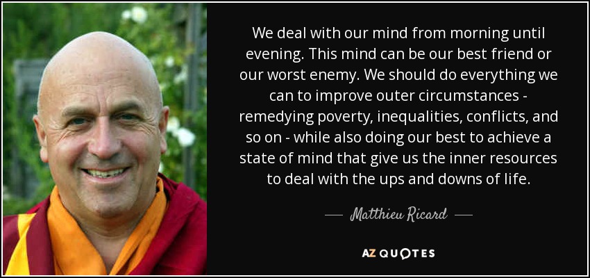 We deal with our mind from morning until evening. This mind can be our best friend or our worst enemy. We should do everything we can to improve outer circumstances - remedying poverty, inequalities, conflicts, and so on - while also doing our best to achieve a state of mind that give us the inner resources to deal with the ups and downs of life. - Matthieu Ricard