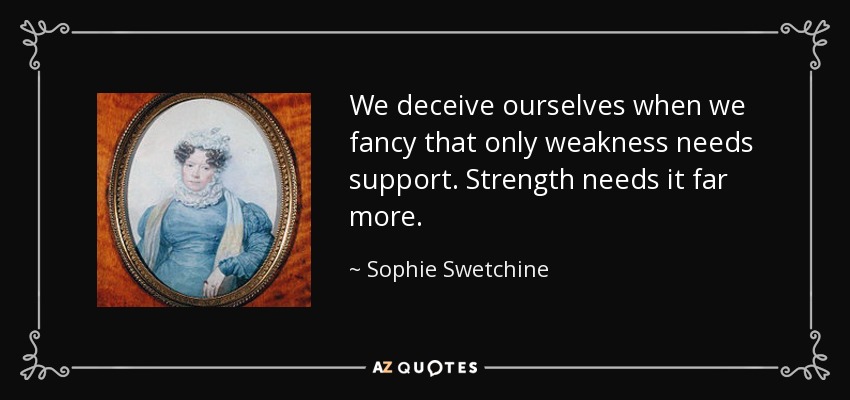 We deceive ourselves when we fancy that only weakness needs support. Strength needs it far more. - Sophie Swetchine