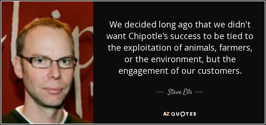 We decided long ago that we didn't want Chipotle's success to be tied to the exploitation of animals, farmers, or the environment, but the engagement of our customers. - Steve Ells