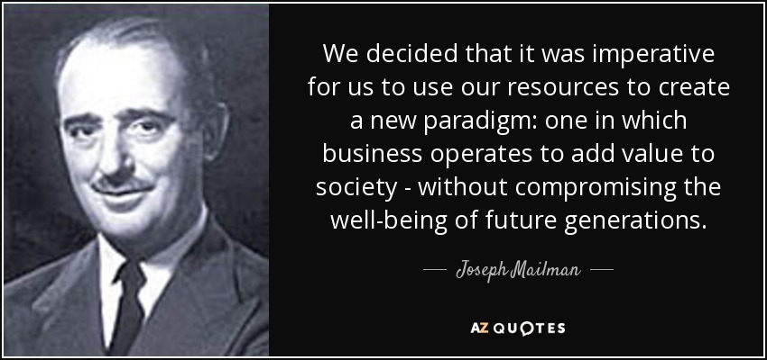 We decided that it was imperative for us to use our resources to create a new paradigm: one in which business operates to add value to society - without compromising the well-being of future generations. - Joseph Mailman