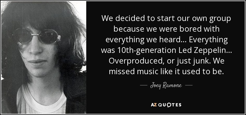 We decided to start our own group because we were bored with everything we heard... Everything was 10th-generation Led Zeppelin... Overproduced, or just junk. We missed music like it used to be. - Joey Ramone