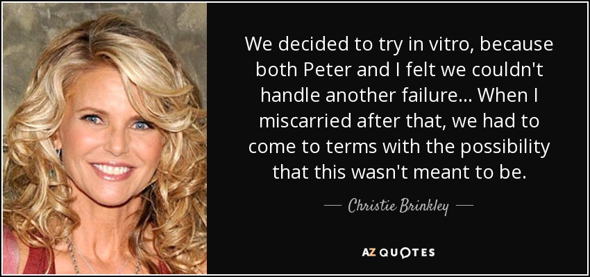 We decided to try in vitro, because both Peter and I felt we couldn't handle another failure... When I miscarried after that, we had to come to terms with the possibility that this wasn't meant to be. - Christie Brinkley