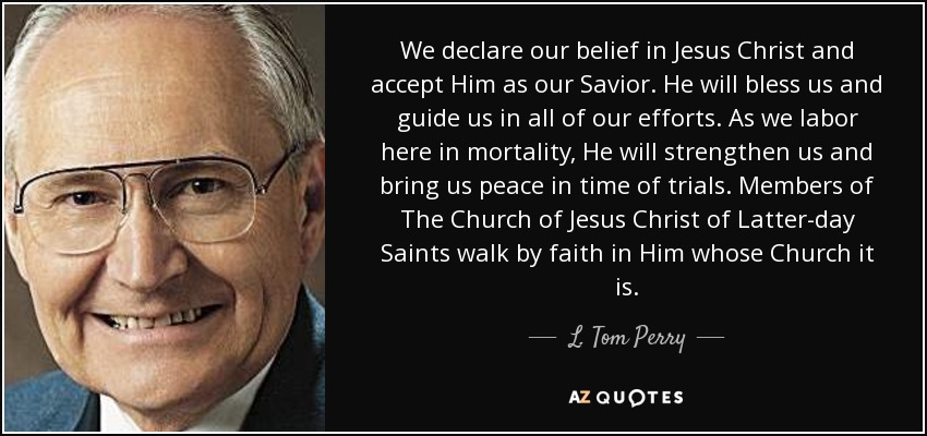 We declare our belief in Jesus Christ and accept Him as our Savior. He will bless us and guide us in all of our efforts. As we labor here in mortality, He will strengthen us and bring us peace in time of trials. Members of The Church of Jesus Christ of Latter-day Saints walk by faith in Him whose Church it is. - L. Tom Perry