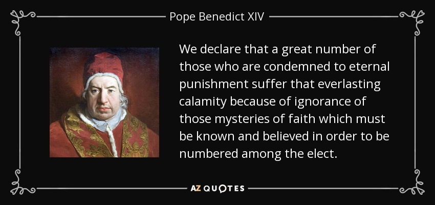 We declare that a great number of those who are condemned to eternal punishment suffer that everlasting calamity because of ignorance of those mysteries of faith which must be known and believed in order to be numbered among the elect. - Pope Benedict XIV