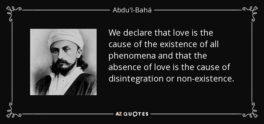 We declare that love is the cause of the existence of all phenomena and that the absence of love is the cause of disintegration or non-existence. - Abdu'l-Bahá