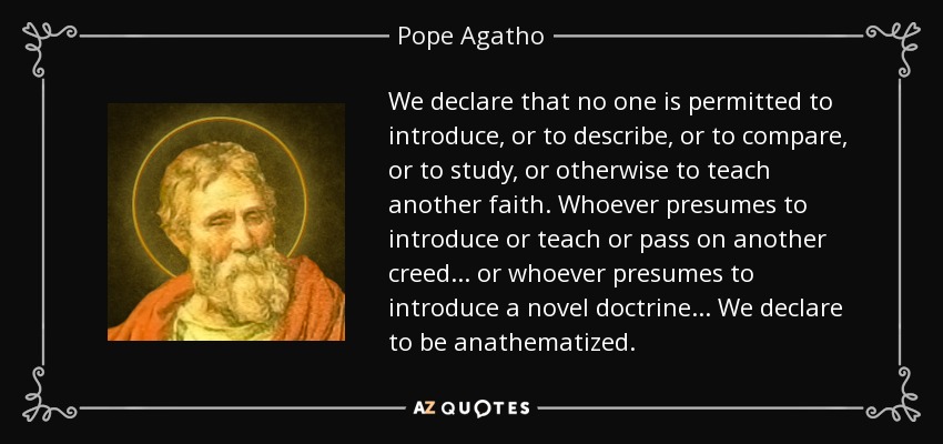 We declare that no one is permitted to introduce, or to describe, or to compare, or to study, or otherwise to teach another faith. Whoever presumes to introduce or teach or pass on another creed . . . or whoever presumes to introduce a novel doctrine . . . We declare to be anathematized. - Pope Agatho