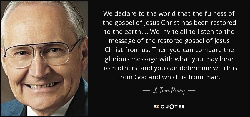 We declare to the world that the fulness of the gospel of Jesus Christ has been restored to the earth. . . . We invite all to listen to the message of the restored gospel of Jesus Christ from us. Then you can compare the glorious message with what you may hear from others, and you can determine which is from God and which is from man. - L. Tom Perry