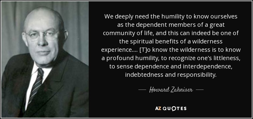 We deeply need the humility to know ourselves as the dependent members of a great community of life, and this can indeed be one of the spiritual benefits of a wilderness experience. ... [T]o know the wilderness is to know a profound humility, to recognize one's littleness, to sense dependence and interdependence, indebtedness and responsibility. - Howard Zahniser