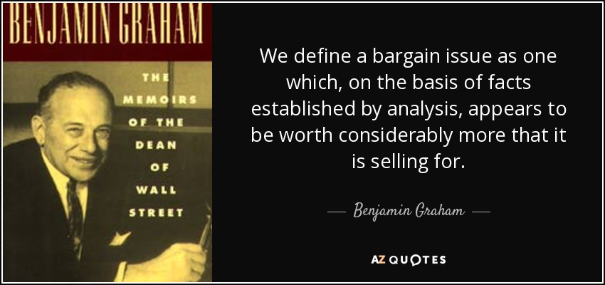 We define a bargain issue as one which, on the basis of facts established by analysis, appears to be worth considerably more that it is selling for. - Benjamin Graham
