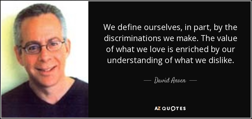 We define ourselves, in part, by the discriminations we make. The value of what we love is enriched by our understanding of what we dislike. - David Ansen