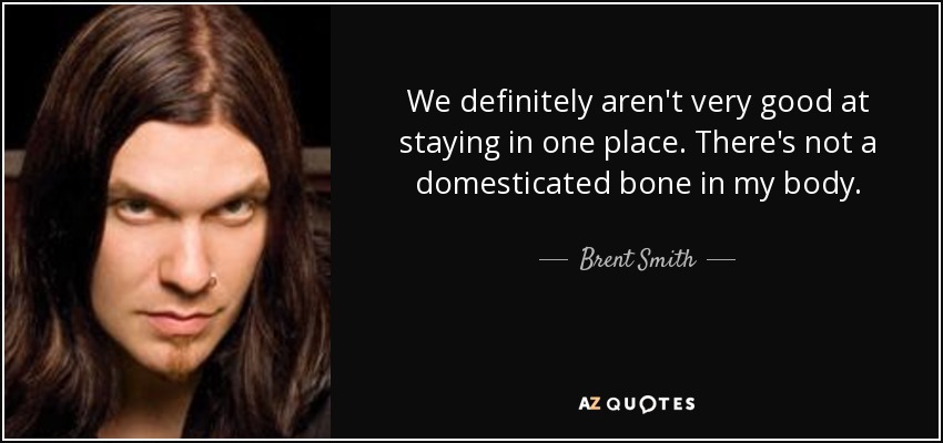 We definitely aren't very good at staying in one place. There's not a domesticated bone in my body. - Brent Smith