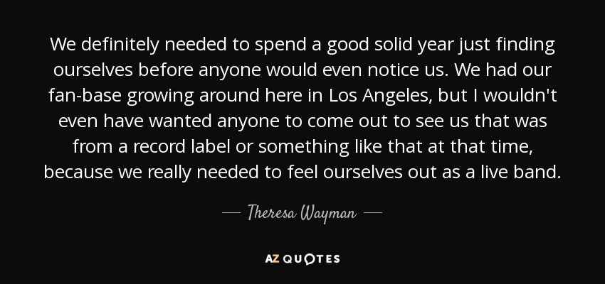 We definitely needed to spend a good solid year just finding ourselves before anyone would even notice us. We had our fan-base growing around here in Los Angeles, but I wouldn't even have wanted anyone to come out to see us that was from a record label or something like that at that time, because we really needed to feel ourselves out as a live band. - Theresa Wayman