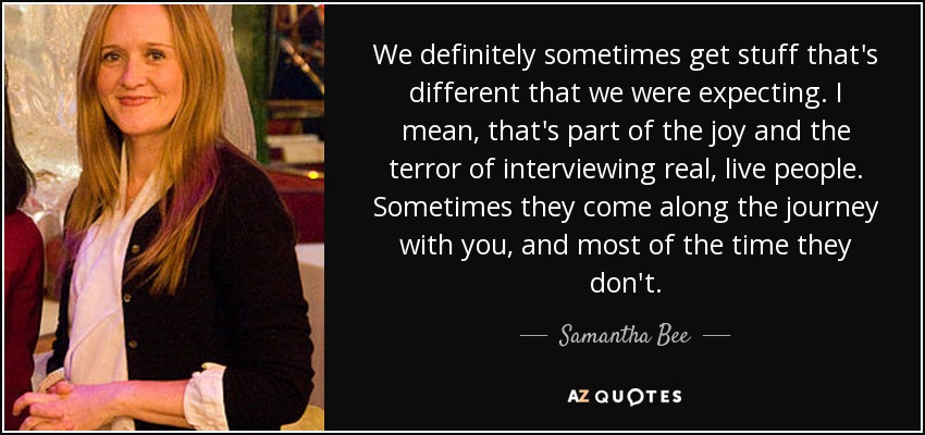 We definitely sometimes get stuff that's different that we were expecting. I mean, that's part of the joy and the terror of interviewing real, live people. Sometimes they come along the journey with you, and most of the time they don't. - Samantha Bee