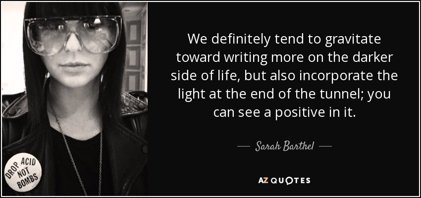 We definitely tend to gravitate toward writing more on the darker side of life, but also incorporate the light at the end of the tunnel; you can see a positive in it. - Sarah Barthel