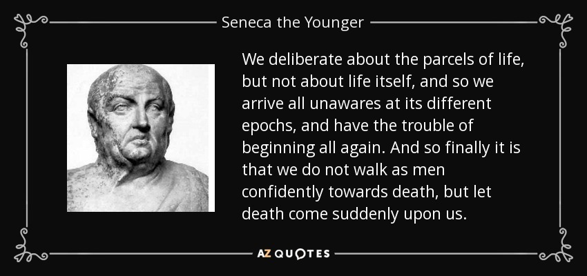 We deliberate about the parcels of life, but not about life itself, and so we arrive all unawares at its different epochs, and have the trouble of beginning all again. And so finally it is that we do not walk as men confidently towards death, but let death come suddenly upon us. - Seneca the Younger