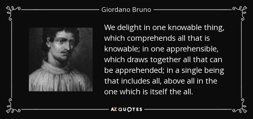 We delight in one knowable thing, which comprehends all that is knowable; in one apprehensible, which draws together all that can be apprehended; in a single being that includes all, above all in the one which is itself the all. - Giordano Bruno