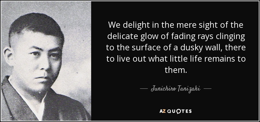 We delight in the mere sight of the delicate glow of fading rays clinging to the surface of a dusky wall, there to live out what little life remains to them. - Junichiro Tanizaki