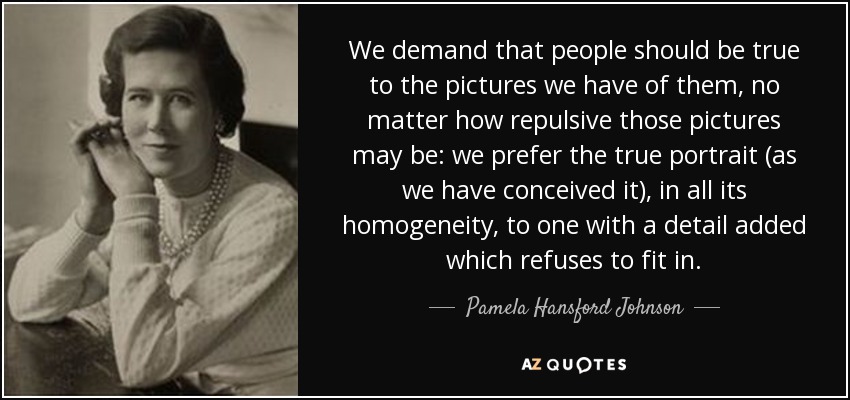 We demand that people should be true to the pictures we have of them, no matter how repulsive those pictures may be: we prefer the true portrait (as we have conceived it), in all its homogeneity, to one with a detail added which refuses to fit in. - Pamela Hansford Johnson