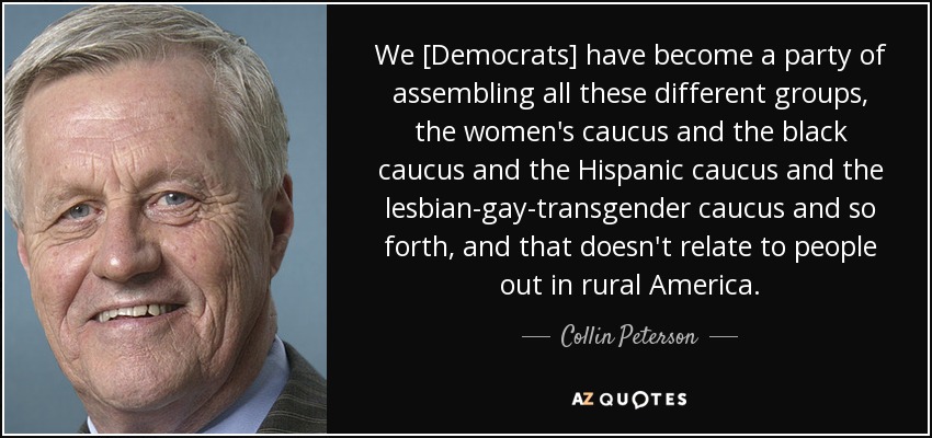 We [Democrats] have become a party of assembling all these different groups, the women's caucus and the black caucus and the Hispanic caucus and the lesbian-gay-transgender caucus and so forth, and that doesn't relate to people out in rural America. - Collin Peterson