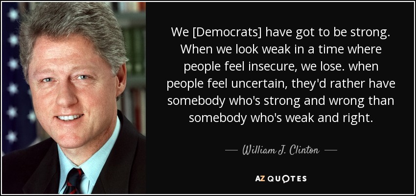 We [Democrats] have got to be strong. When we look weak in a time where people feel insecure, we lose. when people feel uncertain, they'd rather have somebody who's strong and wrong than somebody who's weak and right. - William J. Clinton