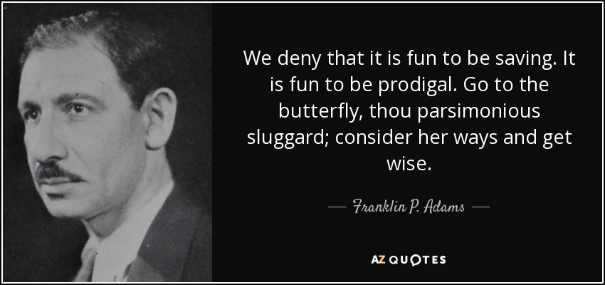 We deny that it is fun to be saving. It is fun to be prodigal. Go to the butterfly, thou parsimonious sluggard; consider her ways and get wise. - Franklin P. Adams