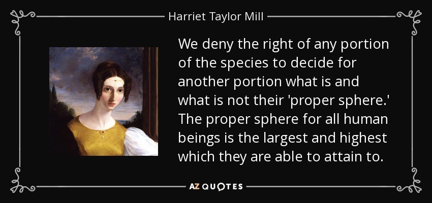 We deny the right of any portion of the species to decide for another portion what is and what is not their 'proper sphere.' The proper sphere for all human beings is the largest and highest which they are able to attain to. - Harriet Taylor Mill