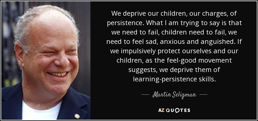 We deprive our children, our charges, of persistence. What I am trying to say is that we need to fail, children need to fail, we need to feel sad, anxious and anguished. If we impulsively protect ourselves and our children, as the feel-good movement suggests, we deprive them of learning-persistence skills. - Martin Seligman