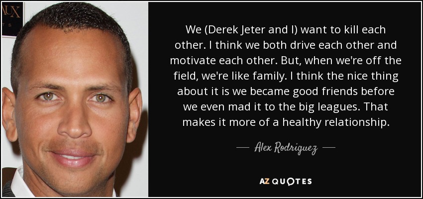 We (Derek Jeter and I) want to kill each other. I think we both drive each other and motivate each other. But, when we're off the field, we're like family. I think the nice thing about it is we became good friends before we even mad it to the big leagues. That makes it more of a healthy relationship. - Alex Rodriguez