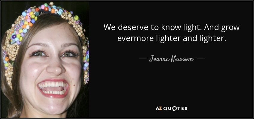 We deserve to know light. And grow evermore lighter and lighter. - Joanna Newsom