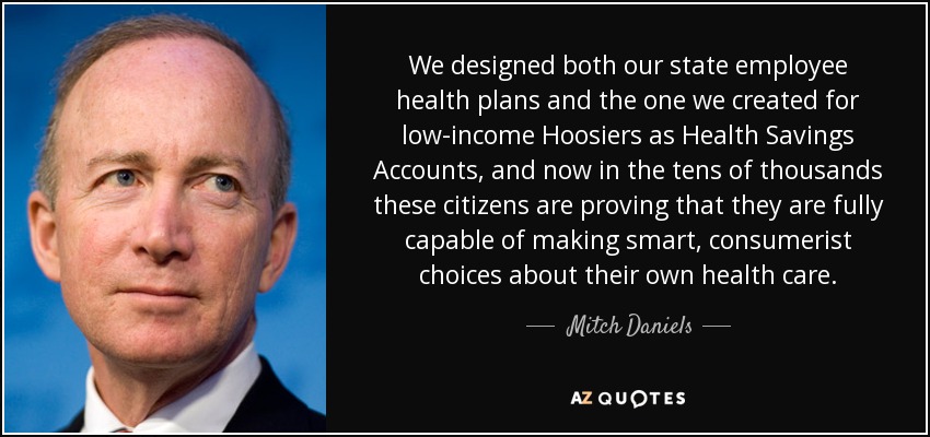 We designed both our state employee health plans and the one we created for low-income Hoosiers as Health Savings Accounts, and now in the tens of thousands these citizens are proving that they are fully capable of making smart, consumerist choices about their own health care. - Mitch Daniels