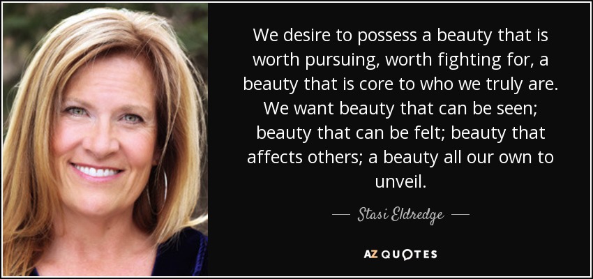 We desire to possess a beauty that is worth pursuing, worth fighting for, a beauty that is core to who we truly are. We want beauty that can be seen; beauty that can be felt; beauty that affects others; a beauty all our own to unveil. - Stasi Eldredge