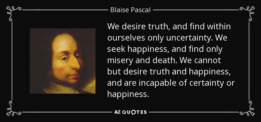 We desire truth, and find within ourselves only uncertainty. We seek happiness, and find only misery and death. We cannot but desire truth and happiness, and are incapable of certainty or happiness. - Blaise Pascal
