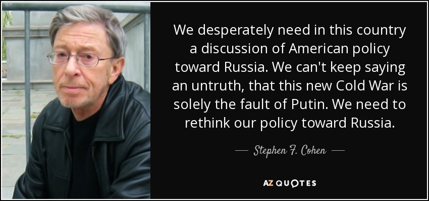 We desperately need in this country a discussion of American policy toward Russia. We can't keep saying an untruth, that this new Cold War is solely the fault of Putin. We need to rethink our policy toward Russia. - Stephen F. Cohen