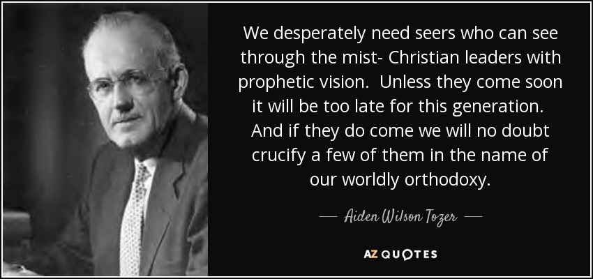 We desperately need seers who can see through the mist- Christian leaders with prophetic vision. Unless they come soon it will be too late for this generation. And if they do come we will no doubt crucify a few of them in the name of our worldly orthodoxy. - Aiden Wilson Tozer