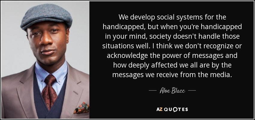 We develop social systems for the handicapped, but when you're handicapped in your mind, society doesn't handle those situations well. I think we don't recognize or acknowledge the power of messages and how deeply affected we all are by the messages we receive from the media. - Aloe Blacc