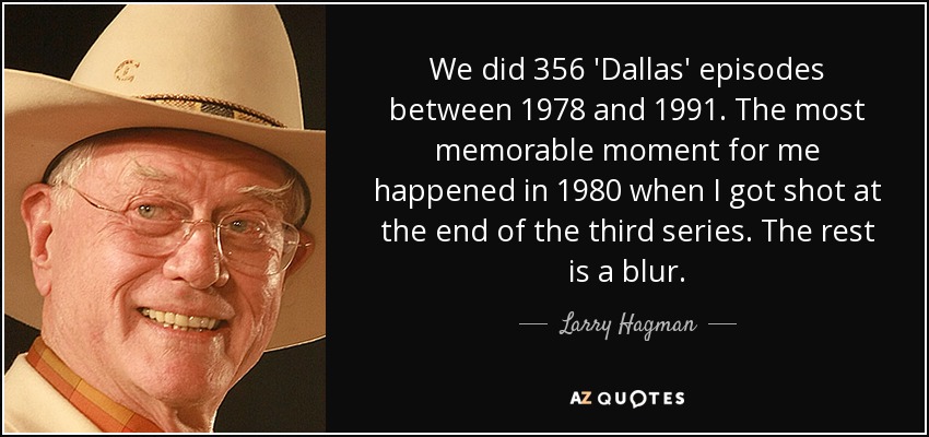 We did 356 'Dallas' episodes between 1978 and 1991. The most memorable moment for me happened in 1980 when I got shot at the end of the third series. The rest is a blur. - Larry Hagman