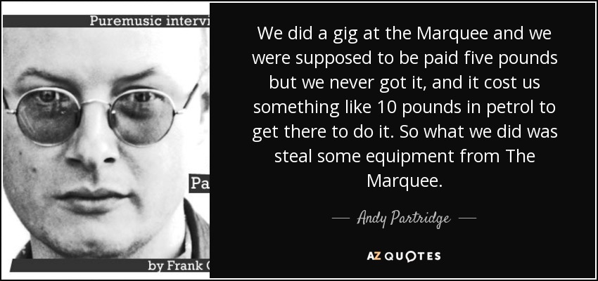 We did a gig at the Marquee and we were supposed to be paid five pounds but we never got it, and it cost us something like 10 pounds in petrol to get there to do it. So what we did was steal some equipment from The Marquee. - Andy Partridge