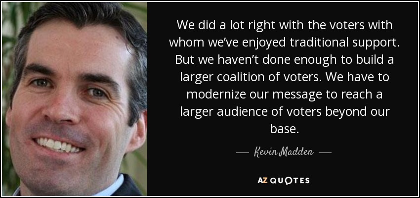 We did a lot right with the voters with whom we’ve enjoyed traditional support. But we haven’t done enough to build a larger coalition of voters. We have to modernize our message to reach a larger audience of voters beyond our base. - Kevin Madden
