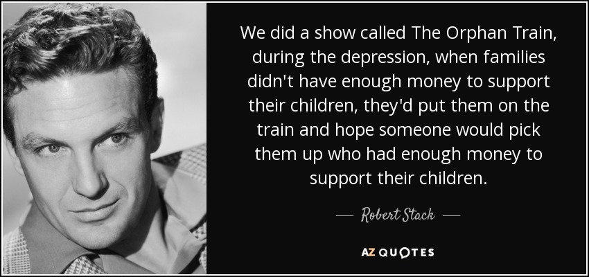We did a show called The Orphan Train, during the depression, when families didn't have enough money to support their children, they'd put them on the train and hope someone would pick them up who had enough money to support their children. - Robert Stack